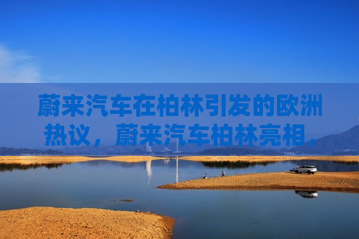 蔚来汽车在柏林引发的欧洲热议，蔚来汽车柏林亮相，引发欧洲热议，蔚来汽车柏林亮相引发热议，欧洲汽车市场或将迎来新变革  第1张