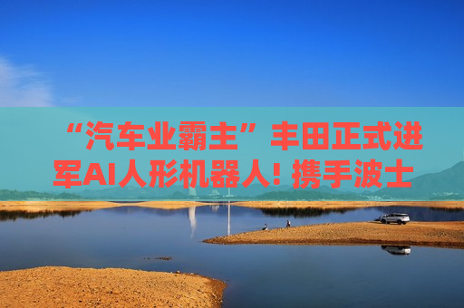 “汽车业霸主”丰田正式进军AI人形机器人! 携手波士顿动力欲打造“具身AI”