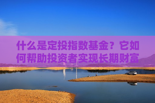 什么是定投指数基金？它如何帮助投资者实现长期财富增长？