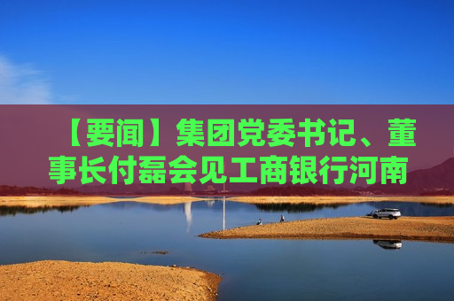 【要闻】集团党委书记、董事长付磊会见工商银行河南省分行客人