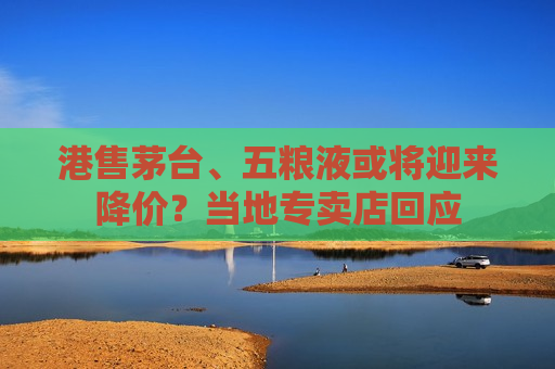 港售茅台、五粮液或将迎来降价？当地专卖店回应