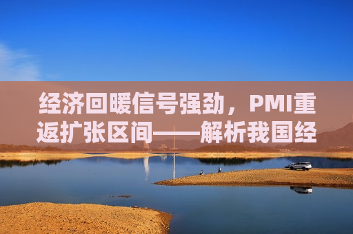 经济回暖信号强劲，PMI重返扩张区间——解析我国经济发展新动向，我国经济回暖信号强劲，PMI重返扩张区间，发展新动向解析，我国经济回暖信号强劲，PMI重返扩张区间——解析发展新动向