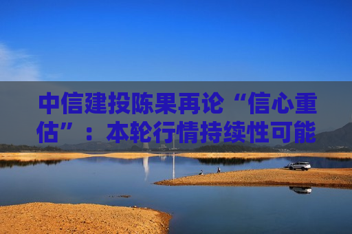 中信建投陈果再论“信心重估”：本轮行情持续性可能超多数人预期
