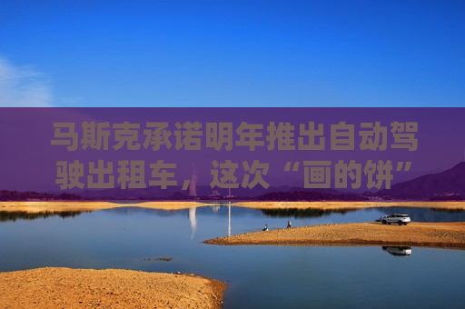 马斯克承诺明年推出自动驾驶出租车，这次“画的饼”能实现吗？