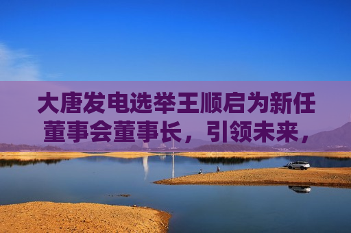 大唐发电选举王顺启为新任董事会董事长，引领未来，开启新篇章，大唐发电新任董事长王顺启引领未来，开启发展新篇章，大唐发电新任董事长王顺启引领未来，开启大唐发展新篇章