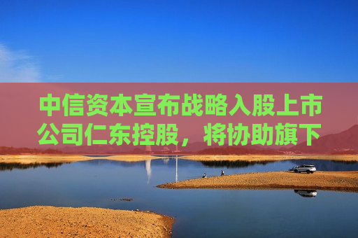 中信资本宣布战略入股上市公司仁东控股，将协助旗下合利宝支付开展跨境支付业务
