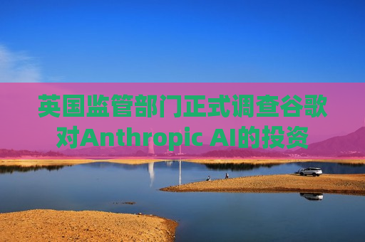 英国监管部门正式调查谷歌对Anthropic AI的投资