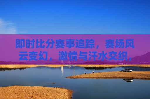 即时比分赛事追踪，赛场风云变幻， *** 与汗水交织，赛场风云， *** 与汗水的交织，赛场风云， *** 与汗水的即时交织