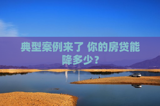 典型案例来了 你的房贷能降多少？