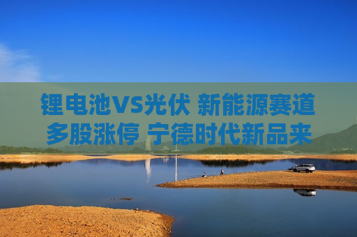 锂电池VS光伏 新能源赛道多股涨停 宁德时代新品来袭