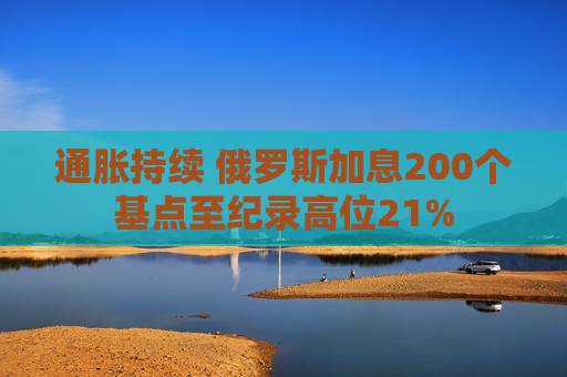 通胀持续 俄罗斯加息200个基点至纪录高位21%