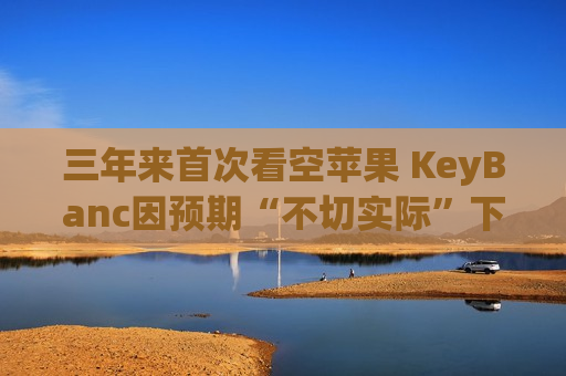 三年来首次看空苹果 KeyBanc因预期“不切实际”下调至“减持”