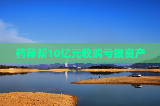 药师帮10亿元收购亏损资产