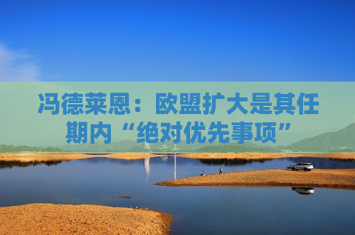 冯德莱恩：欧盟扩大是其任期内“绝对优先事项”
