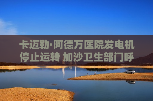 卡迈勒·阿德万医院发电机停止运转 加沙卫生部门呼吁紧急干预