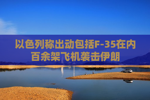 以色列称出动包括F-35在内百余架飞机袭击伊朗
