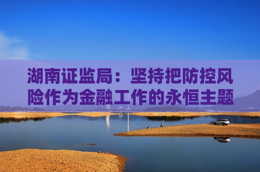 湖南证监局：坚持把防控风险作为金融工作的永恒主题 坚定不移推动湖南资本市场高质量发展