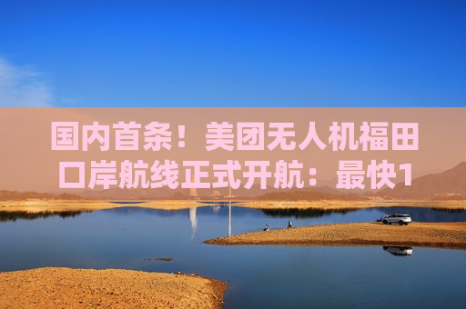 国内首条！美团无人机福田口岸航线正式开航：最快10分钟取货