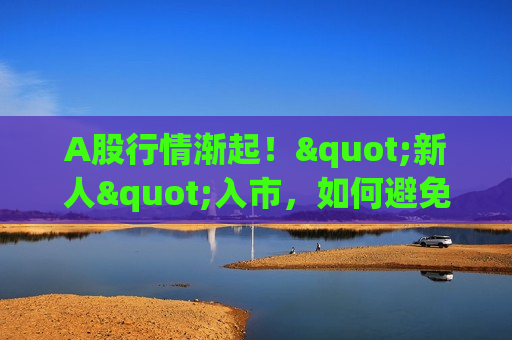 A股行情渐起！"新人"入市，如何避免重大亏损？来刷九项测试