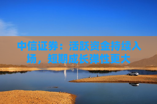 中信证券：活跃资金持续入场，短期成长弹性更大