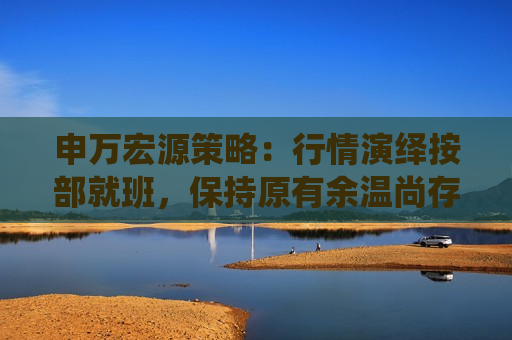 申万宏源策略：行情演绎按部就班，保持原有余温尚存