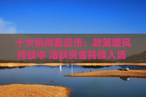 十大机构看后市：政策暖风持续中 活跃资金持续入场 不冒进，事缓则圆