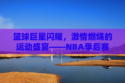 篮球巨星闪耀， *** 燃烧的运动盛宴——NBA季后赛现场直播，NBA季后赛激战正酣，篮球巨星的盛宴，NBA季后赛激战正酣，篮球巨星闪耀的运动盛宴  第1张