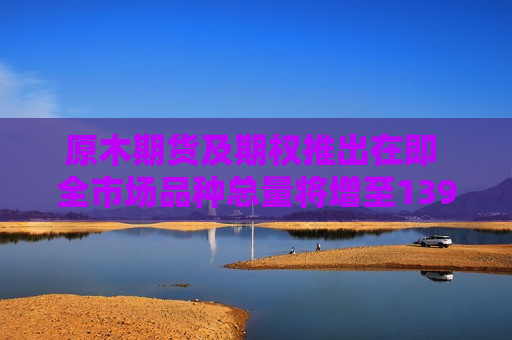 原木期货及期权推出在即 全市场品种总量将增至139个