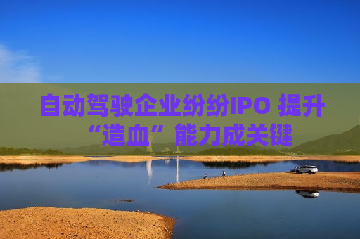 自动驾驶企业纷纷IPO 提升“造血”能力成关键