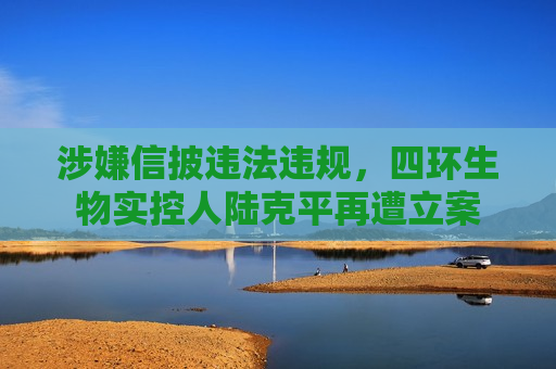 涉嫌信披违法违规，四环生物实控人陆克平再遭立案