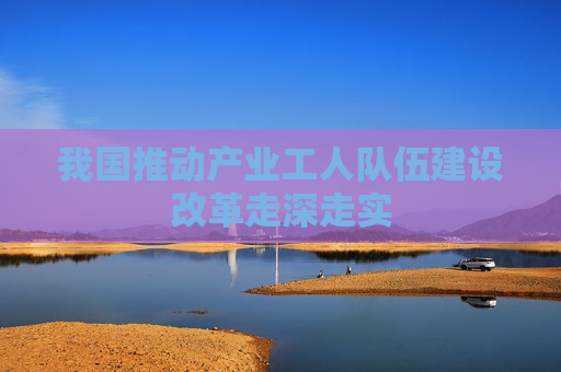 我国推动产业工人队伍建设改革走深走实