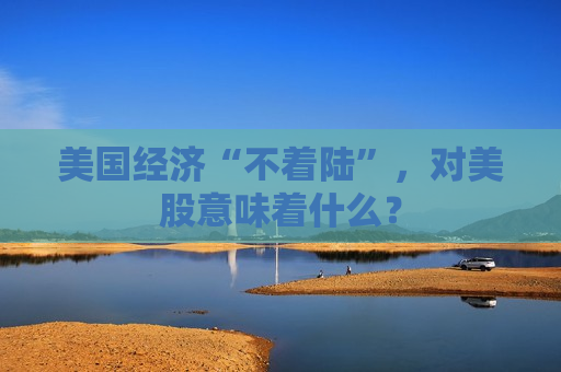 美国经济“不着陆”，对美股意味着什么？