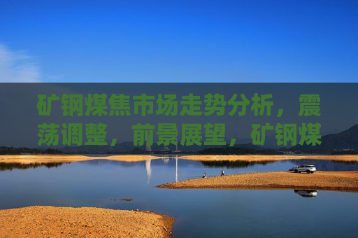 矿钢煤焦市场走势分析，震荡调整，前景展望，矿钢煤焦市场震荡调整，走势分析与前景展望，矿钢煤焦市场走势分析，震荡调整与未来展望