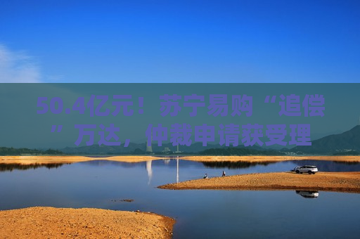 50.4亿元！苏宁易购“追偿”万达，仲裁申请获受理