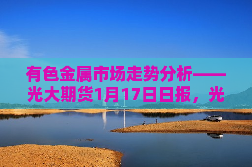 有色金属市场走势分析——光大期货1月17日日报，光大期货1月17日日报，有色金属市场走势解析，光大期货日报，有色金属市场走势解析