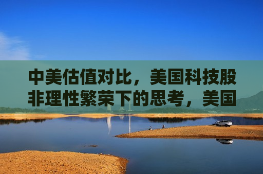 中美估值对比，美国科技股非理性繁荣下的思考，美国科技股非理性繁荣下的中美估值对比思考，中美科技股估值对比，美国科技股非理性繁荣下的思考