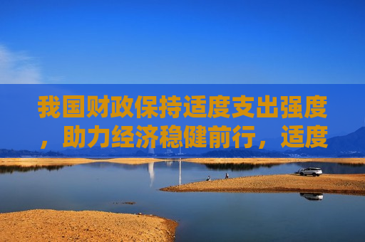 我国财政保持适度支出强度，助力经济稳健前行，适度财政支出助力经济稳健前行，适度财政支出助力我国经济稳健前行