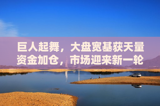 巨人起舞，大盘宽基获天量资金加仓，市场迎来新一轮布局机遇？，天量资金涌入宽基，新一轮布局机遇已至？，天量资金涌入宽基，市场新一轮布局机遇已至？