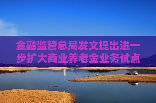 金融监管总局发文提出进一步扩大商业养老金业务试点 大力发展各类养老年金保险