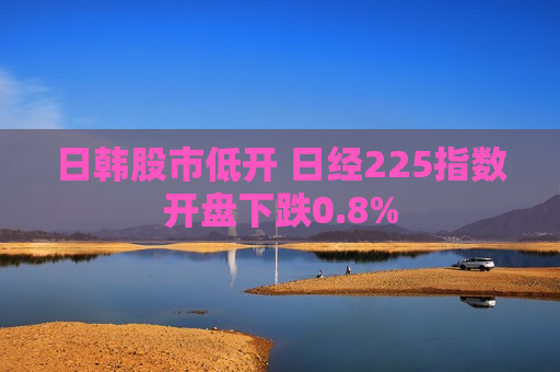 日韩股市低开 日经225指数开盘下跌0.8%