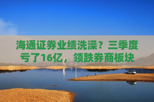 海通证券业绩洗澡？三季度亏了16亿，领跌券商板块
