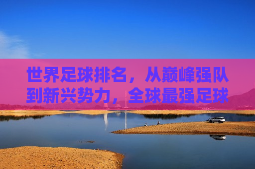 世界足球排名，从巅峰强队到新兴势力，全球最强足球队分析，全球足球队排名，从顶尖强队到新兴势力盘点，全球足球队排名，从顶尖强队到新兴势力的盘点