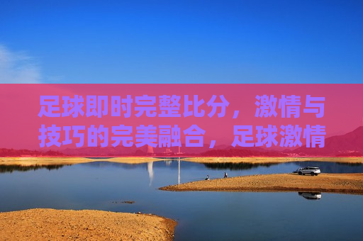 足球即时完整比分， *** 与技巧的完美融合，足球 *** 与技巧的交汇，即时完整比分尽收眼底，足球， *** 与技巧的交汇，即时完整比分展示