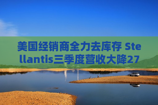 美国经销商全力去库存 Stellantis三季度营收大降27%