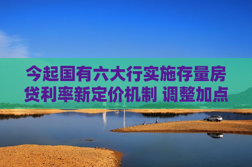 今起国有六大行实施存量房贷利率新定价机制 调整加点值与重定价周期