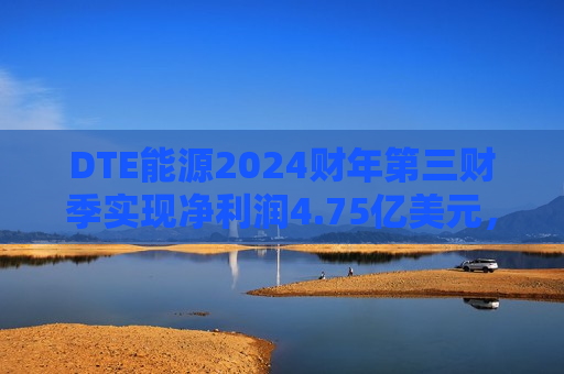 DTE能源2024财年第三财季实现净利润4.75亿美元，同比增加43.07%