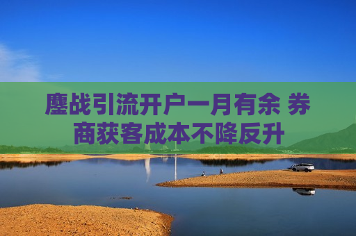 鏖战引流开户一月有余 券商获客成本不降反升