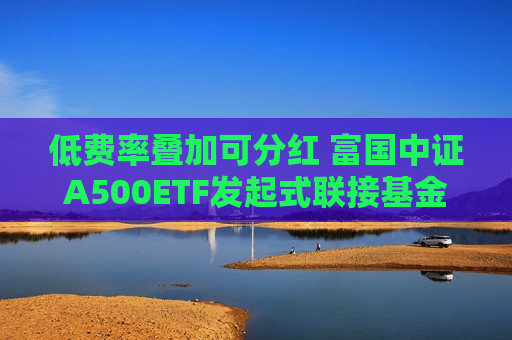 低费率叠加可分红 富国中证A500ETF发起式联接基金火热发行中