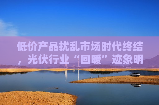 低价产品扰乱市场时代终结，光伏行业“回暖”迹象明显