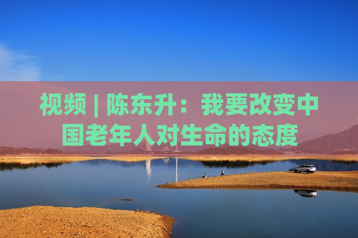 视频 | 陈东升：我要改变中国老年人对生命的态度